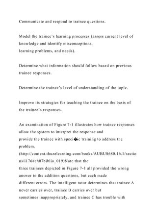 Communicate and respond to trainee questions.
Model the trainee’s learning processes (assess current level of
knowledge and identify misconceptions,
learning problems, and needs).
Determine what information should follow based on previous
trainee responses.
Determine the trainee’s level of understanding of the topic.
Improve its strategies for teaching the trainee on the basis of
the trainee’s responses.
An examination of Figure 7-1 illustrates how trainee responses
allow the system to interpret the response and
provide the trainee with speci�ic training to address the
problem.
(http://content.thuzelearning.com/books/AUBUS680.16.1/sectio
ns/i176#ch07biblio_019)Note that the
three trainees depicted in Figure 7-1 all provided the wrong
answer to the addition questions, but each made
different errors. The intelligent tutor determines that trainee A
never carries over, trainee B carries over but
sometimes inappropriately, and trainee C has trouble with
 