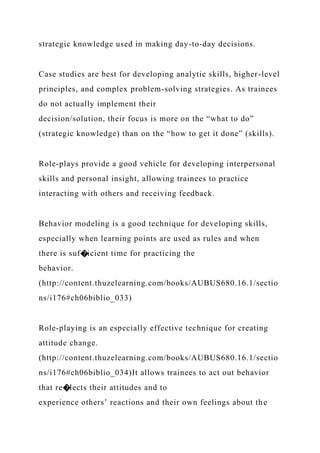 strategic knowledge used in making day-to-day decisions.
Case studies are best for developing analytic skills, higher-level
principles, and complex problem-solving strategies. As trainees
do not actually implement their
decision/solution, their focus is more on the “what to do”
(strategic knowledge) than on the “how to get it done” (skills).
Role-plays provide a good vehicle for developing interpersonal
skills and personal insight, allowing trainees to practice
interacting with others and receiving feedback.
Behavior modeling is a good technique for developing skills,
especially when learning points are used as rules and when
there is suf�icient time for practicing the
behavior.
(http://content.thuzelearning.com/books/AUBUS680.16.1/sectio
ns/i176#ch06biblio_033)
Role-playing is an especially effective technique for creating
attitude change.
(http://content.thuzelearning.com/books/AUBUS680.16.1/sectio
ns/i176#ch06biblio_034)It allows trainees to act out behavior
that re�lects their attitudes and to
experience others’ reactions and their own feelings about the
 