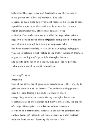 behavior. The experience and feedback allow the trainee to
make proper attitudinal adjustments. The role
reversal is even more powerful, as it requires the trainee to take
a position opposite to their attitude. It allows the trainee to
better understand why others may hold differing
attitudes. One such situation would be the supervisor with a
negative attitude about union of�icials being asked to play the
role of union steward defending an employee who
had been treated unfairly. As an old role-playing saying goes:
“Seeing is believing, but feeling is the truth.” Although trainees
might see the logic of a principle through a lecture
and see its application in a video, they can feel its personal
value only when they use it themselves.
LearningProcess
Attention
One of the strengths of games and simulations is their ability to
gain the attention of the learner. The active learning process
used by these training methods is generally more
compelling to trainees than is sitting through a lecture or
reading a text. In most games and many simulations, the aspect
of competition against ourselves or others increases
attention and enthusiasm. Many also use clever gimmicks that
capture trainees’ interest, but these aspects can also distract
trainees from the real learning objectives of the
 