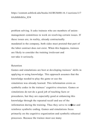https://content.ashford.edu/books/AUBUS680.16.1/sections/i17
6#ch06biblio_034
problem solving. It asks trainees who are members of union-
management committees to work on resolving certain issues. If
these issues are, in reality, already contractually
mandated in the company, both sides must pretend that part of
the labor contract does not exist. When this happens, trainees
are likely to consider the training irrelevant and
not take it seriously.
Retention
Games and simulations are best at developing trainees’ skills in
applying or using knowledge. This approach assumes that the
knowledge needed to play the game or use the
simulation was already learned. This information exists as
symbolic codes in the trainees’ cognitive structure. Games or
simulations do not do a good job of teaching facts or
procedures, but they are especially good at enhancing this
knowledge through the repeated recall and use of the
information during the training. Thus they serve to re�ine and
reinforce symbolic coding. Games and simulations focus
primarily on the cognitive organization and symbolic rehearsal
processes. Because the trainee must use many
 