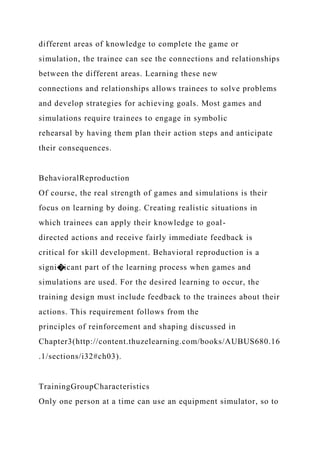 different areas of knowledge to complete the game or
simulation, the trainee can see the connections and relationships
between the different areas. Learning these new
connections and relationships allows trainees to solve problems
and develop strategies for achieving goals. Most games and
simulations require trainees to engage in symbolic
rehearsal by having them plan their action steps and anticipate
their consequences.
BehavioralReproduction
Of course, the real strength of games and simulations is their
focus on learning by doing. Creating realistic situations in
which trainees can apply their knowledge to goal-
directed actions and receive fairly immediate feedback is
critical for skill development. Behavioral reproduction is a
signi�icant part of the learning process when games and
simulations are used. For the desired learning to occur, the
training design must include feedback to the trainees about their
actions. This requirement follows from the
principles of reinforcement and shaping discussed in
Chapter3(http://content.thuzelearning.com/books/AUBUS680.16
.1/sections/i32#ch03).
TrainingGroupCharacteristics
Only one person at a time can use an equipment simulator, so to
 