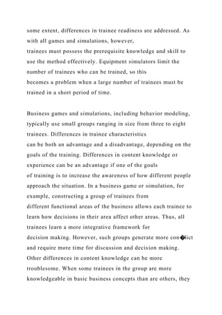 some extent, differences in trainee readiness are addressed. As
with all games and simulations, however,
trainees must possess the prerequisite knowledge and skill to
use the method effectively. Equipment simulators limit the
number of trainees who can be trained, so this
becomes a problem when a large number of trainees must be
trained in a short period of time.
Business games and simulations, including behavior modeling,
typically use small groups ranging in size from three to eight
trainees. Differences in trainee characteristics
can be both an advantage and a disadvantage, depending on the
goals of the training. Differences in content knowledge or
experience can be an advantage if one of the goals
of training is to increase the awareness of how different people
approach the situation. In a business game or simulation, for
example, constructing a group of trainees from
different functional areas of the business allows each trainee to
learn how decisions in their area affect other areas. Thus, all
trainees learn a more integrative framework for
decision making. However, such groups generate more con�lict
and require more time for discussion and decision making.
Other differences in content knowledge can be more
troublesome. When some trainees in the group are more
knowledgeable in basic business concepts than are others, they
 