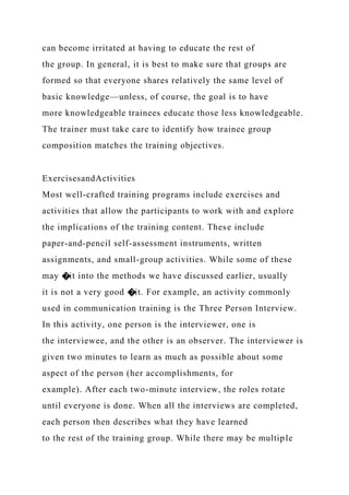 can become irritated at having to educate the rest of
the group. In general, it is best to make sure that groups are
formed so that everyone shares relatively the same level of
basic knowledge—unless, of course, the goal is to have
more knowledgeable trainees educate those less knowledgeable.
The trainer must take care to identify how trainee group
composition matches the training objectives.
ExercisesandActivities
Most well-crafted training programs include exercises and
activities that allow the participants to work with and explore
the implications of the training content. These include
paper-and-pencil self-assessment instruments, written
assignments, and small-group activities. While some of these
may �it into the methods we have discussed earlier, usually
it is not a very good �it. For example, an activity commonly
used in communication training is the Three Person Interview.
In this activity, one person is the interviewer, one is
the interviewee, and the other is an observer. The interviewer is
given two minutes to learn as much as possible about some
aspect of the person (her accomplishments, for
example). After each two-minute interview, the roles rotate
until everyone is done. When all the interviews are completed,
each person then describes what they have learned
to the rest of the training group. While there may be multiple
 