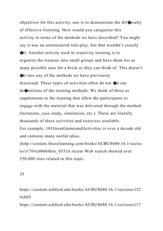 objectives for this activity, one is to demonstrate the dif�iculty
of effective listening. How would you categorize this
activity in terms of the methods we have described? You might
say it was an unstructured role-play, but that wouldn’t exactly
�it. Another activity used in creativity training is to
organize the trainees into small groups and have them list as
many possible uses for a brick as they can think of. This doesn’t
�it into any of the methods we have previously
discussed. These types of activities often do not �it our
de�initions of the training methods. We think of these as
supplements to the training that allow the participants to
engage with the material that was delivered through the method
(lecturette, case study, simulation, etc.). There are literally
thousands of these activities and exercises available.
For example, 101GreatGamesandActivities is over a decade old
and contains many useful ideas.
(http://content.thuzelearning.com/books/AUBUS680.16.1/sectio
ns/i176#ch06biblio_035)A recent Web search showed over
250,000 sites related to this topic.
35
https://content.ashford.edu/books/AUBUS680.16.1/sections/i32
#ch03
https://content.ashford.edu/books/AUBUS680.16.1/sections/i17
 