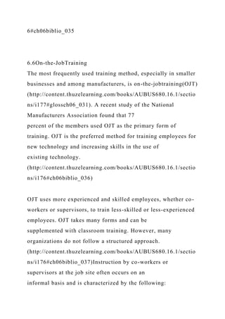 6#ch06biblio_035
6.6On-the-JobTraining
The most frequently used training method, especially in smaller
businesses and among manufacturers, is on-the-jobtraining(OJT)
(http://content.thuzelearning.com/books/AUBUS680.16.1/sectio
ns/i177#glossch06_031). A recent study of the National
Manufacturers Association found that 77
percent of the members used OJT as the primary form of
training. OJT is the preferred method for training employees for
new technology and increasing skills in the use of
existing technology.
(http://content.thuzelearning.com/books/AUBUS680.16.1/sectio
ns/i176#ch06biblio_036)
OJT uses more experienced and skilled employees, whether co-
workers or supervisors, to train less-skilled or less-experienced
employees. OJT takes many forms and can be
supplemented with classroom training. However, many
organizations do not follow a structured approach.
(http://content.thuzelearning.com/books/AUBUS680.16.1/sectio
ns/i176#ch06biblio_037)Instruction by co-workers or
supervisors at the job site often occurs on an
informal basis and is characterized by the following:
 