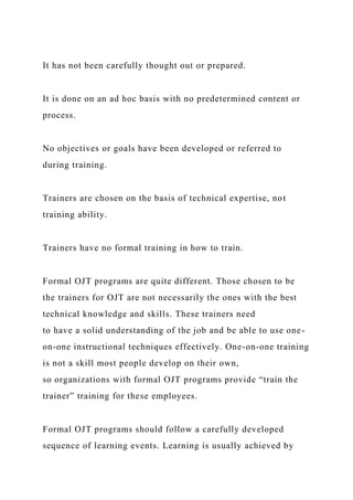 It has not been carefully thought out or prepared.
It is done on an ad hoc basis with no predetermined content or
process.
No objectives or goals have been developed or referred to
during training.
Trainers are chosen on the basis of technical expertise, not
training ability.
Trainers have no formal training in how to train.
Formal OJT programs are quite different. Those chosen to be
the trainers for OJT are not necessarily the ones with the best
technical knowledge and skills. These trainers need
to have a solid understanding of the job and be able to use one-
on-one instructional techniques effectively. One-on-one training
is not a skill most people develop on their own,
so organizations with formal OJT programs provide “train the
trainer” training for these employees.
Formal OJT programs should follow a carefully developed
sequence of learning events. Learning is usually achieved by
 