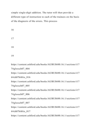 simple single-digit addition. The tutor will then provide a
different type of instruction to each of the trainees on the basis
of the diagnosis of the errors. This process
16
17
18
19
https://content.ashford.edu/books/AUBUS680.16.1/sections/i17
7#glossch07_004
https://content.ashford.edu/books/AUBUS680.16.1/sections/i17
6#ch07biblio_016
https://content.ashford.edu/books/AUBUS680.16.1/sections/i17
7#glossch07_005
https://content.ashford.edu/books/AUBUS680.16.1/sections/i17
7#glossch07_006
https://content.ashford.edu/books/AUBUS680.16.1/sections/i17
7#glossch07_007
https://content.ashford.edu/books/AUBUS680.16.1/sections/i17
6#ch07biblio_017
https://content.ashford.edu/books/AUBUS680.16.1/sections/i17
 