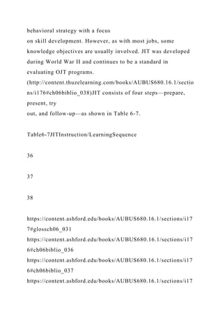 behavioral strategy with a focus
on skill development. However, as with most jobs, some
knowledge objectives are usually involved. JIT was developed
during World War II and continues to be a standard in
evaluating OJT programs.
(http://content.thuzelearning.com/books/AUBUS680.16.1/sectio
ns/i176#ch06biblio_038)JIT consists of four steps—prepare,
present, try
out, and follow-up—as shown in Table 6-7.
Table6-7JITInstruction/LearningSequence
36
37
38
https://content.ashford.edu/books/AUBUS680.16.1/sections/i17
7#glossch06_031
https://content.ashford.edu/books/AUBUS680.16.1/sections/i17
6#ch06biblio_036
https://content.ashford.edu/books/AUBUS680.16.1/sections/i17
6#ch06biblio_037
https://content.ashford.edu/books/AUBUS680.16.1/sections/i17
 