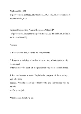 7#glossch06_032
https://content.ashford.edu/books/AUBUS680.16.1/sections/i17
6#ch06biblio_038
BasicsofInstruction AreasofLearningAffected*
(http://content.thuzelearning.com/books/AUBUS680.16.1/sectio
ns/i91#ch06fnt07)
Prepare
1. Break down the job into its components.
2. Prepare a training plan that presents the job components in
the correct
order and covers each of the presentation points in item three.
3. Put the learner at ease. Explain the purpose of the training
and why it is
needed. Provide reassurance that by the end the trainee will be
able to
perform the job.
Attention and motivation
 