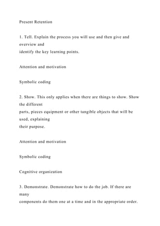 Present Retention
1. Tell. Explain the process you will use and then give and
overview and
identify the key learning points.
Attention and motivation
Symbolic coding
2. Show. This only applies when there are things to show. Show
the different
parts, pieces equipment or other tangible objects that will be
used, explaining
their purpose.
Attention and motivation
Symbolic coding
Cognitive organization
3. Demonstrate. Demonstrate how to do the job. If there are
many
components do them one at a time and in the appropriate order.
 