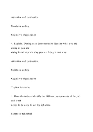 Attention and motivation
Symbolic coding
Cognitive organization
4. Explain. During each demonstration identify what you are
doing as you are
doing it and explain why you are doing it that way.
Attention and motivation
Symbolic coding
Cognitive organization
TryOut Retention
1. Have the trainee identify the different components of the job
and what
needs to be done to get the job done.
Symbolic rehearsal
 