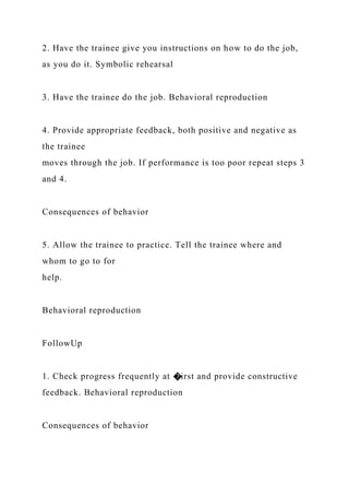 2. Have the trainee give you instructions on how to do the job,
as you do it. Symbolic rehearsal
3. Have the trainee do the job. Behavioral reproduction
4. Provide appropriate feedback, both positive and negative as
the trainee
moves through the job. If performance is too poor repeat steps 3
and 4.
Consequences of behavior
5. Allow the trainee to practice. Tell the trainee where and
whom to go to for
help.
Behavioral reproduction
FollowUp
1. Check progress frequently at �irst and provide constructive
feedback. Behavioral reproduction
Consequences of behavior
 