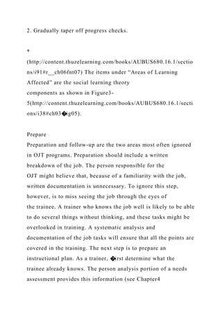2. Gradually taper off progress checks.
*
(http://content.thuzelearning.com/books/AUBUS680.16.1/sectio
ns/i91#r__ch06fnt07) The items under “Areas of Learning
Affected” are the social learning theory
components as shown in Figure3-
5(http://content.thuzelearning.com/books/AUBUS680.16.1/secti
ons/i38#ch03�ig05).
Prepare
Preparation and follow-up are the two areas most often ignored
in OJT programs. Preparation should include a written
breakdown of the job. The person responsible for the
OJT might believe that, because of a familiarity with the job,
written documentation is unnecessary. To ignore this step,
however, is to miss seeing the job through the eyes of
the trainee. A trainer who knows the job well is likely to be able
to do several things without thinking, and these tasks might be
overlooked in training. A systematic analysis and
documentation of the job tasks will ensure that all the points are
covered in the training. The next step is to prepare an
instructional plan. As a trainer, �irst determine what the
trainee already knows. The person analysis portion of a needs
assessment provides this information (see Chapter4
 