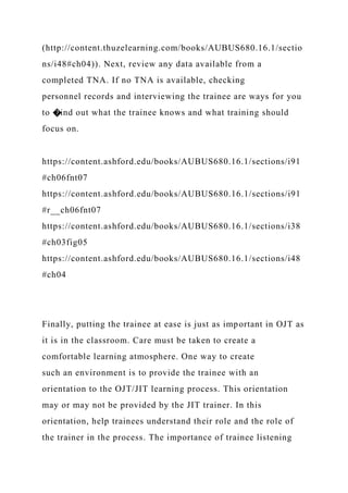 (http://content.thuzelearning.com/books/AUBUS680.16.1/sectio
ns/i48#ch04)). Next, review any data available from a
completed TNA. If no TNA is available, checking
personnel records and interviewing the trainee are ways for you
to �ind out what the trainee knows and what training should
focus on.
https://content.ashford.edu/books/AUBUS680.16.1/sections/i91
#ch06fnt07
https://content.ashford.edu/books/AUBUS680.16.1/sections/i91
#r__ch06fnt07
https://content.ashford.edu/books/AUBUS680.16.1/sections/i38
#ch03fig05
https://content.ashford.edu/books/AUBUS680.16.1/sections/i48
#ch04
Finally, putting the trainee at ease is just as important in OJT as
it is in the classroom. Care must be taken to create a
comfortable learning atmosphere. One way to create
such an environment is to provide the trainee with an
orientation to the OJT/JIT learning process. This orientation
may or may not be provided by the JIT trainer. In this
orientation, help trainees understand their role and the role of
the trainer in the process. The importance of trainee listening
 