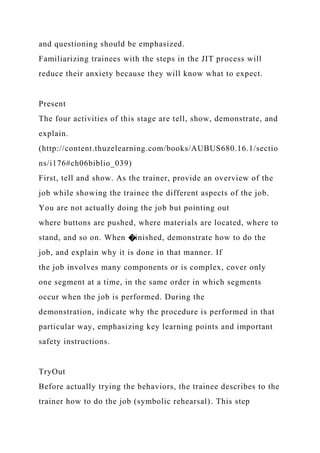 and questioning should be emphasized.
Familiarizing trainees with the steps in the JIT process will
reduce their anxiety because they will know what to expect.
Present
The four activities of this stage are tell, show, demonstrate, and
explain.
(http://content.thuzelearning.com/books/AUBUS680.16.1/sectio
ns/i176#ch06biblio_039)
First, tell and show. As the trainer, provide an overview of the
job while showing the trainee the different aspects of the job.
You are not actually doing the job but pointing out
where buttons are pushed, where materials are located, where to
stand, and so on. When �inished, demonstrate how to do the
job, and explain why it is done in that manner. If
the job involves many components or is complex, cover only
one segment at a time, in the same order in which segments
occur when the job is performed. During the
demonstration, indicate why the procedure is performed in that
particular way, emphasizing key learning points and important
safety instructions.
TryOut
Before actually trying the behaviors, the trainee describes to the
trainer how to do the job (symbolic rehearsal). This step
 