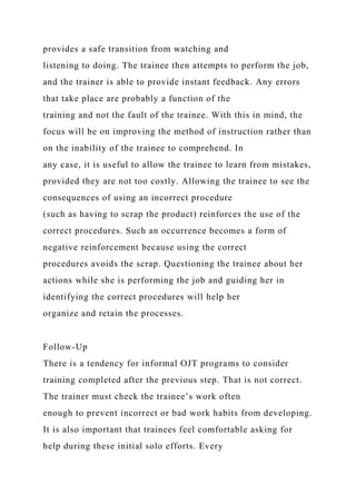 provides a safe transition from watching and
listening to doing. The trainee then attempts to perform the job,
and the trainer is able to provide instant feedback. Any errors
that take place are probably a function of the
training and not the fault of the trainee. With this in mind, the
focus will be on improving the method of instruction rather than
on the inability of the trainee to comprehend. In
any case, it is useful to allow the trainee to learn from mistakes,
provided they are not too costly. Allowing the trainee to see the
consequences of using an incorrect procedure
(such as having to scrap the product) reinforces the use of the
correct procedures. Such an occurrence becomes a form of
negative reinforcement because using the correct
procedures avoids the scrap. Questioning the trainee about her
actions while she is performing the job and guiding her in
identifying the correct procedures will help her
organize and retain the processes.
Follow-Up
There is a tendency for informal OJT programs to consider
training completed after the previous step. That is not correct.
The trainer must check the trainee’s work often
enough to prevent incorrect or bad work habits from developing.
It is also important that trainees feel comfortable asking for
help during these initial solo efforts. Every
 