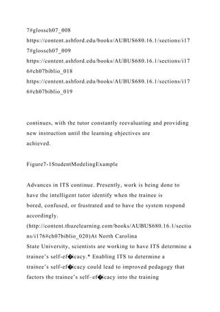 7#glossch07_008
https://content.ashford.edu/books/AUBUS680.16.1/sections/i17
7#glossch07_009
https://content.ashford.edu/books/AUBUS680.16.1/sections/i17
6#ch07biblio_018
https://content.ashford.edu/books/AUBUS680.16.1/sections/i17
6#ch07biblio_019
continues, with the tutor constantly reevaluating and providing
new instruction until the learning objectives are
achieved.
Figure7-1StudentModelingExample
Advances in ITS continue. Presently, work is being done to
have the intelligent tutor identify when the trainee is
bored, confused, or frustrated and to have the system respond
accordingly.
(http://content.thuzelearning.com/books/AUBUS680.16.1/sectio
ns/i176#ch07biblio_020)At North Carolina
State University, scientists are working to have ITS determine a
trainee’s self-ef�icacy.* Enabling ITS to determine a
trainee’s self-ef�icacy could lead to improved pedagogy that
factors the trainee’s self–ef�icacy into the training
 