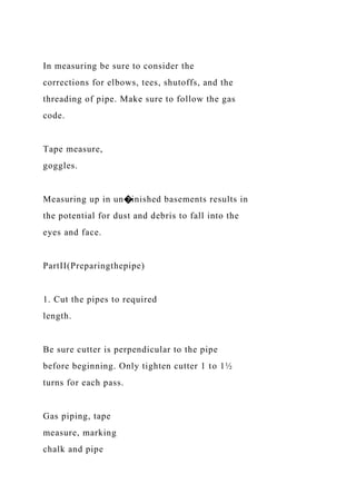 In measuring be sure to consider the
corrections for elbows, tees, shutoffs, and the
threading of pipe. Make sure to follow the gas
code.
Tape measure,
goggles.
Measuring up in un�inished basements results in
the potential for dust and debris to fall into the
eyes and face.
PartII(Preparingthepipe)
1. Cut the pipes to required
length.
Be sure cutter is perpendicular to the pipe
before beginning. Only tighten cutter 1 to 1½
turns for each pass.
Gas piping, tape
measure, marking
chalk and pipe
 