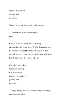cutter, protective
gloves and
goggles.
Wear gloves as pipe ends can be sharp.
2. Thread the pipes according to
code.
Check to assure length of threading is
appropriate for pipe size. While threading pipe
be sure to use suf�icient cutting oil. After
threading, make sure to clean threads with wire
brush and ream the inside of pipe
Cut pipe, threading
machine, cutting
oil, wire brush,
reamer, protective
gloves and
goggles.
Always wear gloves when handling threading
machine and pipe.
 