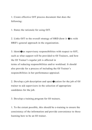 1. Create effective OJT process document that does the
following:
1. States the rationale for using OJT.
2. Links OJT to the overall strategy of HRD (how it �its with
HRD’s general approach in the organization.
3. Identi�ies supervisory responsibilities with respect to OJT,
such as what support will be provided to OJ Trainers, and how
the OJ Trainer’s regular job is affected in
terms of reducing responsibilities and/or workload. It should
also provide for a process of including the OJ Trainer’s
responsibilities in her performance appraisal.
2. Develop a job description and speci�ication for the job of OJ
trainer to aid supervisors in the selection of appropriate
candidates for the job.
3. Develop a training program for OJ trainers.
1. To the extent possible, this should be e-training to ensure the
consistency of the information and provide convenience to those
learning how to be an OJ trainer.
 