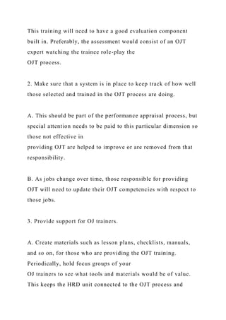 This training will need to have a good evaluation component
built in. Preferably, the assessment would consist of an OJT
expert watching the trainee role-play the
OJT process.
2. Make sure that a system is in place to keep track of how well
those selected and trained in the OJT process are doing.
A. This should be part of the performance appraisal process, but
special attention needs to be paid to this particular dimension so
those not effective in
providing OJT are helped to improve or are removed from that
responsibility.
B. As jobs change over time, those responsible for providing
OJT will need to update their OJT competencies with respect to
those jobs.
3. Provide support for OJ trainers.
A. Create materials such as lesson plans, checklists, manuals,
and so on, for those who are providing the OJT training.
Periodically, hold focus groups of your
OJ trainers to see what tools and materials would be of value.
This keeps the HRD unit connected to the OJT process and
 