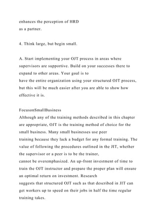 enhances the perception of HRD
as a partner.
4. Think large, but begin small.
A. Start implementing your OJT process in areas where
supervisors are supportive. Build on your successes there to
expand to other areas. Your goal is to
have the entire organization using your structured OJT process,
but this will be much easier after you are able to show how
effective it is.
FocusonSmallBusiness
Although any of the training methods described in this chapter
are appropriate, OJT is the training method of choice for the
small business. Many small businesses use peer
training because they lack a budget for any formal training. The
value of following the procedures outlined in the JIT, whether
the supervisor or a peer is to be the trainer,
cannot be overemphasized. An up-front investment of time to
train the OJT instructor and prepare the proper plan will ensure
an optimal return on investment. Research
suggests that structured OJT such as that described in JIT can
get workers up to speed on their jobs in half the time regular
training takes.
 