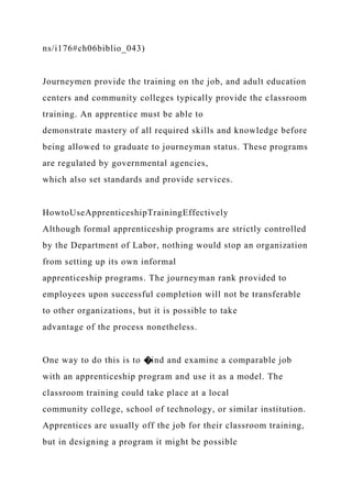 ns/i176#ch06biblio_043)
Journeymen provide the training on the job, and adult education
centers and community colleges typically provide the classroom
training. An apprentice must be able to
demonstrate mastery of all required skills and knowledge before
being allowed to graduate to journeyman status. These programs
are regulated by governmental agencies,
which also set standards and provide services.
HowtoUseApprenticeshipTrainingEffectively
Although formal apprenticeship programs are strictly controlled
by the Department of Labor, nothing would stop an organization
from setting up its own informal
apprenticeship programs. The journeyman rank provided to
employees upon successful completion will not be transferable
to other organizations, but it is possible to take
advantage of the process nonetheless.
One way to do this is to �ind and examine a comparable job
with an apprenticeship program and use it as a model. The
classroom training could take place at a local
community college, school of technology, or similar institution.
Apprentices are usually off the job for their classroom training,
but in designing a program it might be possible
 