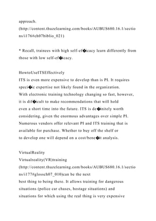 approach.
(http://content.thuzelearning.com/books/AUBUS680.16.1/sectio
ns/i176#ch07biblio_021)
* Recall, trainees with high self-ef�icacy learn differently from
those with low self-ef�icacy.
HowtoUseITSEffectively
ITS is even more expensive to develop than is PI. It requires
speci�ic expertise not likely found in the organization.
With electronic training technology changing so fast, however,
it is dif�icult to make recommendations that will hold
even a short time into the future. ITS is de�initely worth
considering, given the enormous advantages over simple PI.
Numerous vendors offer relevant PI and ITS training that is
available for purchase. Whether to buy off the shelf or
to develop one will depend on a cost/bene�it analysis.
VirtualReality
Virtualreality(VR)training
(http://content.thuzelearning.com/books/AUBUS680.16.1/sectio
ns/i177#glossch07_010)can be the next
best thing to being there. It allows training for dangerous
situations (police car chases, hostage situations) and
situations for which using the real thing is very expensive
 