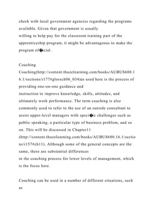 check with local government agencies regarding the programs
available. Given that government is usually
willing to help pay for the classroom training part of the
apprenticeship program, it might be advantageous to make the
program of�icial.
Coaching
Coaching(http://content.thuzelearning.com/books/AUBUS680.1
6.1/sections/i177#glossch06_034)as used here is the process of
providing one-on-one guidance and
instruction to improve knowledge, skills, attitudes, and
ultimately work performance. The term coaching is also
commonly used to refer to the use of an outside consultant to
assist upper-level managers with speci�ic challenges such as
public speaking, a particular type of business problem, and so
on. This will be discussed in Chapter11
(http://content.thuzelearning.com/books/AUBUS680.16.1/sectio
ns/i157#ch11). Although some of the general concepts are the
same, there are substantial differences
in the coaching process for lower levels of management, which
is the focus here.
Coaching can be used in a number of different situations, such
as
 