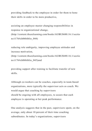 providing feedback to the employee in order for them to hone
their skills in order to be more productive,
assisting an employee master changing responsibilities in
response to organizational change,
(http://content.thuzelearning.com/books/AUBUS680.16.1/sectio
ns/i176#ch06biblio_044)
reducing role ambiguity, improving employee attitudes and
increase motivation,
(http://content.thuzelearning.com/books/AUBUS680.16.1/sectio
ns/i176#ch06biblio_045)and
providing support after training to facilitate transfer of new
skills.
Although co-workers can be coaches, especially in team-based
organizations, more typically the supervisor acts as coach. We
would argue that coaching by supervisors
should be ongoing with all employees, to assure that each
employee is operating at her peak performance.
One analysis suggests that in the past, supervisors spent, on the
average, only about 10 percent of their time coaching
subordinates. In today’s organizations, supervisors
 