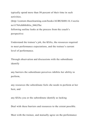 typically spend more than 50 percent of their time in such
activities.
(http://content.thuzelearning.com/books/AUBUS680.16.1/sectio
ns/i176#ch06biblio_046)The
following outline looks at the process from the coach’s
perspective:
Understand the trainee’s job, the KSAs, the resources required
to meet performance expectations, and the trainee’s current
level of performance.
Through observation and discussions with the subordinate
identify
any barriers the subordinate perceives inhibits her ability to
perform,
any resources the subordinate feels she needs to perform at her
best, and
any KSAs you or the subordinate identify as lacking
Deal with these barriers and resources to the extent possible.
Meet with the trainee, and mutually agree on the performance
 