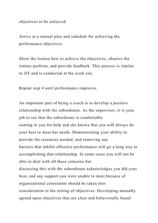 objectives to be achieved.
Arrive at a mutual plan and schedule for achieving the
performance objectives.
Show the trainee how to achieve the objectives, observe the
trainee perform, and provide feedback. This process is similar
to JIT and is conducted at the work site.
Repeat step 4 until performance improves.
An important part of being a coach is to develop a positive
relationship with the subordinate. As the supervisor, it is your
job to see that the subordinate is comfortable
coming to you for help and she knows that you will always do
your best to meet her needs. Demonstrating your ability to
provide the resources needed, and removing any
barriers that inhibit effective performance will go a long way to
accomplishing that relationship. In some cases you will not be
able to deal with all these concerns but
discussing this with the subordinate acknowledges you did your
best, and any support you were unable to meet because of
organizational constraints should be taken into
consideration in the setting of objectives. Developing mutually
agreed upon objectives that are clear and behaviorally based
 