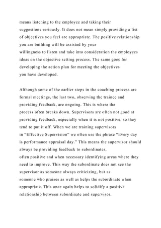means listening to the employee and taking their
suggestions seriously. It does not mean simply providing a list
of objectives you feel are appropriate. The positive relationship
you are building will be assisted by your
willingness to listen and take into consideration the employees
ideas on the objective setting process. The same goes for
developing the action plan for meeting the objectives
you have developed.
Although some of the earlier steps in the coaching process are
formal meetings, the last two, observing the trainee and
providing feedback, are ongoing. This is where the
process often breaks down. Supervisors are often not good at
providing feedback, especially when it is not positive, so they
tend to put it off. When we are training supervisors
in “Effective Supervision” we often use the phrase “Every day
is performance appraisal day.” This means the supervisor should
always be providing feedback to subordinates,
often positive and when necessary identifying areas where they
need to improve. This way the subordinate does not see the
supervisor as someone always criticizing, but as
someone who praises as well as helps the subordinate when
appropriate. This once again helps to solidify a positive
relationship between subordinate and supervisor.
 