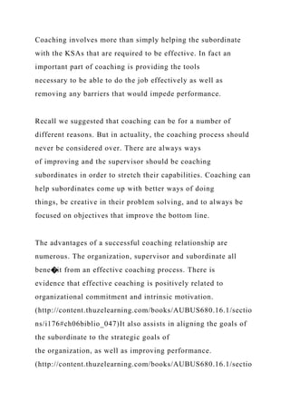 Coaching involves more than simply helping the subordinate
with the KSAs that are required to be effective. In fact an
important part of coaching is providing the tools
necessary to be able to do the job effectively as well as
removing any barriers that would impede performance.
Recall we suggested that coaching can be for a number of
different reasons. But in actuality, the coaching process should
never be considered over. There are always ways
of improving and the supervisor should be coaching
subordinates in order to stretch their capabilities. Coaching can
help subordinates come up with better ways of doing
things, be creative in their problem solving, and to always be
focused on objectives that improve the bottom line.
The advantages of a successful coaching relationship are
numerous. The organization, supervisor and subordinate all
bene�it from an effective coaching process. There is
evidence that effective coaching is positively related to
organizational commitment and intrinsic motivation.
(http://content.thuzelearning.com/books/AUBUS680.16.1/sectio
ns/i176#ch06biblio_047)It also assists in aligning the goals of
the subordinate to the strategic goals of
the organization, as well as improving performance.
(http://content.thuzelearning.com/books/AUBUS680.16.1/sectio
 