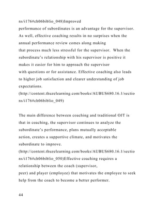 ns/i176#ch06biblio_048)Improved
performance of subordinates is an advantage for the supervisor.
As well, effective coaching results in no surprises when the
annual performance review comes along making
that process much less stressful for the supervisor. When the
subordinate’s relationship with his supervisor is positive it
makes it easier for him to approach the supervisor
with questions or for assistance. Effective coaching also leads
to higher job satisfaction and clearer understanding of job
expectations.
(http://content.thuzelearning.com/books/AUBUS680.16.1/sectio
ns/i176#ch06biblio_049)
The main difference between coaching and traditional OJT is
that in coaching, the supervisor continues to analyze the
subordinate’s performance, plans mutually acceptable
action, creates a supportive climate, and motivates the
subordinate to improve.
(http://content.thuzelearning.com/books/AUBUS680.16.1/sectio
ns/i176#ch06biblio_050)Effective coaching requires a
relationship between the coach (supervisor,
peer) and player (employee) that motivates the employee to seek
help from the coach to become a better performer.
44
 