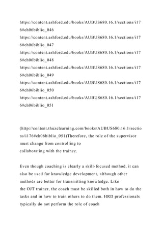 https://content.ashford.edu/books/AUBUS680.16.1/sections/i17
6#ch06biblio_046
https://content.ashford.edu/books/AUBUS680.16.1/sections/i17
6#ch06biblio_047
https://content.ashford.edu/books/AUBUS680.16.1/sections/i17
6#ch06biblio_048
https://content.ashford.edu/books/AUBUS680.16.1/sections/i17
6#ch06biblio_049
https://content.ashford.edu/books/AUBUS680.16.1/sections/i17
6#ch06biblio_050
https://content.ashford.edu/books/AUBUS680.16.1/sections/i17
6#ch06biblio_051
(http://content.thuzelearning.com/books/AUBUS680.16.1/sectio
ns/i176#ch06biblio_051)Therefore, the role of the supervisor
must change from controlling to
collaborating with the trainee.
Even though coaching is clearly a skill-focused method, it can
also be used for knowledge development, although other
methods are better for transmitting knowledge. Like
the OJT trainer, the coach must be skilled both in how to do the
tasks and in how to train others to do them. HRD professionals
typically do not perform the role of coach
 