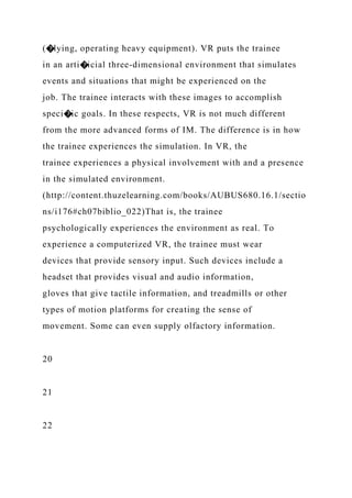 (�lying, operating heavy equipment). VR puts the trainee
in an arti�icial three-dimensional environment that simulates
events and situations that might be experienced on the
job. The trainee interacts with these images to accomplish
speci�ic goals. In these respects, VR is not much different
from the more advanced forms of IM. The difference is in how
the trainee experiences the simulation. In VR, the
trainee experiences a physical involvement with and a presence
in the simulated environment.
(http://content.thuzelearning.com/books/AUBUS680.16.1/sectio
ns/i176#ch07biblio_022)That is, the trainee
psychologically experiences the environment as real. To
experience a computerized VR, the trainee must wear
devices that provide sensory input. Such devices include a
headset that provides visual and audio information,
gloves that give tactile information, and treadmills or other
types of motion platforms for creating the sense of
movement. Some can even supply olfactory information.
20
21
22
 