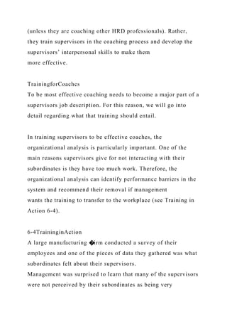 (unless they are coaching other HRD professionals). Rather,
they train supervisors in the coaching process and develop the
supervisors’ interpersonal skills to make them
more effective.
TrainingforCoaches
To be most effective coaching needs to become a major part of a
supervisors job description. For this reason, we will go into
detail regarding what that training should entail.
In training supervisors to be effective coaches, the
organizational analysis is particularly important. One of the
main reasons supervisors give for not interacting with their
subordinates is they have too much work. Therefore, the
organizational analysis can identify performance barriers in the
system and recommend their removal if management
wants the training to transfer to the workplace (see Training in
Action 6-4).
6-4TraininginAction
A large manufacturing �irm conducted a survey of their
employees and one of the pieces of data they gathered was what
subordinates felt about their supervisors.
Management was surprised to learn that many of the supervisors
were not perceived by their subordinates as being very
 