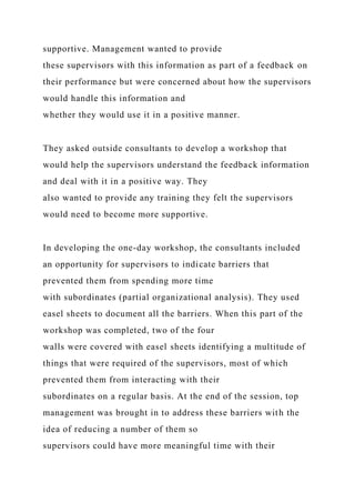 supportive. Management wanted to provide
these supervisors with this information as part of a feedback on
their performance but were concerned about how the supervisors
would handle this information and
whether they would use it in a positive manner.
They asked outside consultants to develop a workshop that
would help the supervisors understand the feedback information
and deal with it in a positive way. They
also wanted to provide any training they felt the supervisors
would need to become more supportive.
In developing the one-day workshop, the consultants included
an opportunity for supervisors to indicate barriers that
prevented them from spending more time
with subordinates (partial organizational analysis). They used
easel sheets to document all the barriers. When this part of the
workshop was completed, two of the four
walls were covered with easel sheets identifying a multitude of
things that were required of the supervisors, most of which
prevented them from interacting with their
subordinates on a regular basis. At the end of the session, top
management was brought in to address these barriers with the
idea of reducing a number of them so
supervisors could have more meaningful time with their
 