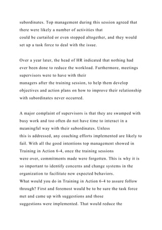subordinates. Top management during this session agreed that
there were likely a number of activities that
could be curtailed or even stopped altogether, and they would
set up a task force to deal with the issue.
Over a year later, the head of HR indicated that nothing had
ever been done to reduce the workload. Furthermore, meetings
supervisors were to have with their
managers after the training session, to help them develop
objectives and action plans on how to improve their relationship
with subordinates never occurred.
A major complaint of supervisors is that they are swamped with
busy work and too often do not have time to interact in a
meaningful way with their subordinates. Unless
this is addressed, any coaching efforts implemented are likely to
fail. With all the good intentions top management showed in
Training in Action 6-4, once the training sessions
were over, commitments made were forgotten. This is why it is
so important to identify concerns and change systems in the
organization to facilitate new expected behaviors.
What would you do in Training in Action 6-4 to assure follow
through? First and foremost would be to be sure the task force
met and came up with suggestions and those
suggestions were implemented. That would reduce the
 