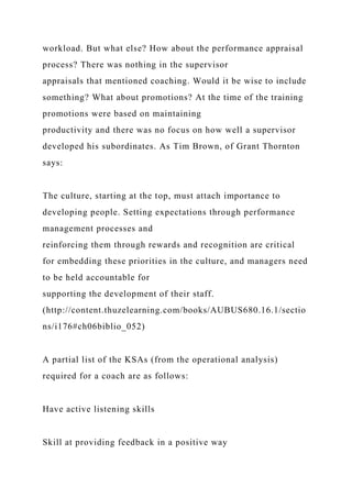 workload. But what else? How about the performance appraisal
process? There was nothing in the supervisor
appraisals that mentioned coaching. Would it be wise to include
something? What about promotions? At the time of the training
promotions were based on maintaining
productivity and there was no focus on how well a supervisor
developed his subordinates. As Tim Brown, of Grant Thornton
says:
The culture, starting at the top, must attach importance to
developing people. Setting expectations through performance
management processes and
reinforcing them through rewards and recognition are critical
for embedding these priorities in the culture, and managers need
to be held accountable for
supporting the development of their staff.
(http://content.thuzelearning.com/books/AUBUS680.16.1/sectio
ns/i176#ch06biblio_052)
A partial list of the KSAs (from the operational analysis)
required for a coach are as follows:
Have active listening skills
Skill at providing feedback in a positive way
 