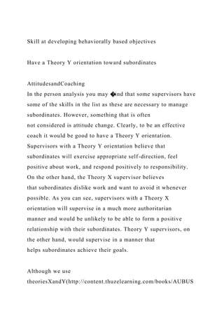 Skill at developing behaviorally based objectives
Have a Theory Y orientation toward subordinates
AttitudesandCoaching
In the person analysis you may �ind that some supervisors have
some of the skills in the list as these are necessary to manage
subordinates. However, something that is often
not considered is attitude change. Clearly, to be an effective
coach it would be good to have a Theory Y orientation.
Supervisors with a Theory Y orientation believe that
subordinates will exercise appropriate self-direction, feel
positive about work, and respond positively to responsibility.
On the other hand, the Theory X supervisor believes
that subordinates dislike work and want to avoid it whenever
possible. As you can see, supervisors with a Theory X
orientation will supervise in a much more authoritarian
manner and would be unlikely to be able to form a positive
relationship with their subordinates. Theory Y supervisors, on
the other hand, would supervise in a manner that
helps subordinates achieve their goals.
Although we use
theoriesXandY(http://content.thuzelearning.com/books/AUBUS
 