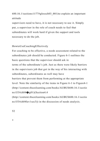 680.16.1/sections/i177#glossch03_001)to explain an important
attitude
supervisors need to have, it is not necessary to use it. Simply
put, a supervisor in the role of coach needs to feel that
subordinates will work hard if given the support and tools
necessary to do the job.
HowtoUseCoachingEffectively
For coaching to be effective, a needs assessment related to the
subordinates job should be conducted. Figure 6-1 outlines the
basic questions that the supervisor should ask in
terms of the subordinate’s job. Just as there were likely barriers
in the supervisors job that got in the way of his interacting with
subordinates, subordinates as well may have
barriers that prevent them from performing at the appropriate
level. Note the similarity of the items in Figure 6-1 to Figure4-1
(http://content.thuzelearning.com/books/AUBUS680.16.1/sectio
ns/i53#ch04�ig01)(Section4.4
(http://content.thuzelearning.com/books/AUBUS680.16.1/sectio
ns/i53#ch04lev1sec3)) in the discussion of needs analysis.
52
*
 