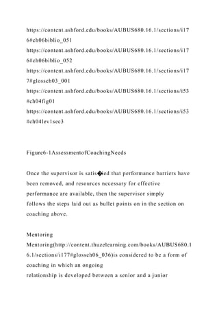 https://content.ashford.edu/books/AUBUS680.16.1/sections/i17
6#ch06biblio_051
https://content.ashford.edu/books/AUBUS680.16.1/sections/i17
6#ch06biblio_052
https://content.ashford.edu/books/AUBUS680.16.1/sections/i17
7#glossch03_001
https://content.ashford.edu/books/AUBUS680.16.1/sections/i53
#ch04fig01
https://content.ashford.edu/books/AUBUS680.16.1/sections/i53
#ch04lev1sec3
Figure6-1AssessmentofCoachingNeeds
Once the supervisor is satis�ied that performance barriers have
been removed, and resources necessary for effective
performance are available, then the supervisor simply
follows the steps laid out as bullet points on in the section on
coaching above.
Mentoring
Mentoring(http://content.thuzelearning.com/books/AUBUS680.1
6.1/sections/i177#glossch06_036)is considered to be a form of
coaching in which an ongoing
relationship is developed between a senior and a junior
 