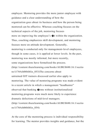 employee. Mentoring provides the more junior employee with
guidance and a clear understanding of how the
organization goes about its business and how the person being
mentored can be effective. Whereas coaching focuses on the
technical aspects of the job, mentoring focuses
more on improving the employee’s �it within the organization.
Thus, coaching emphasizes skill development, and mentoring
focuses more on attitude development. Generally,
mentoring is conducted only for management-level employees,
though in some cases, it is applied at lower levels. In the past,
mentoring was mostly informal, but more recently,
some organizations have formalized the process.
(http://content.thuzelearning.com/books/AUBUS680.16.1/sectio
ns/i176#ch06biblio_053)The concerns about
untrained OJT trainers discussed earlier also apply to
mentoring. The value of mentoring programs was made evident
in a recent article in which a management “headhunter”
observed that banking �irms without institutionalized
mentoring programs were much more likely to experience
dramatic defections of mid-level managers.
(http://content.thuzelearning.com/books/AUBUS680.16.1/sectio
ns/i176#ch06biblio_054)
At the core of the mentoring process is individual responsibility
for learning. The mentor provides insights and guidance, but the
 