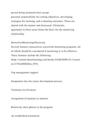 person being mentored must accept
personal responsibility for setting objectives, developing
strategies for learning, and evaluating outcomes. These are
shared with the mentor and discussed. Ultimately,
agreement in these areas forms the basis for the mentoring
relationship.
HowtoUseMentoringEffectively
Several features characterize successful mentoring programs, all
of which should be considered if mentoring is to be effective.
These features include the following:
(http://content.thuzelearning.com/books/AUBUS680.16.1/sectio
ns/i176#ch06biblio_055)
Top management support
Integration into the career development process
Voluntary involvement
Assignment of mentees to mentors
Relatively short phases to the program
An established orientation
 