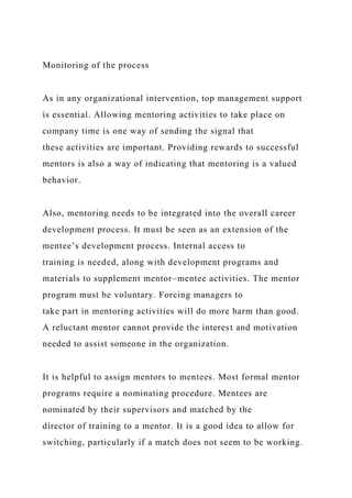 Monitoring of the process
As in any organizational intervention, top management support
is essential. Allowing mentoring activities to take place on
company time is one way of sending the signal that
these activities are important. Providing rewards to successful
mentors is also a way of indicating that mentoring is a valued
behavior.
Also, mentoring needs to be integrated into the overall career
development process. It must be seen as an extension of the
mentee’s development process. Internal access to
training is needed, along with development programs and
materials to supplement mentor–mentee activities. The mentor
program must be voluntary. Forcing managers to
take part in mentoring activities will do more harm than good.
A reluctant mentor cannot provide the interest and motivation
needed to assist someone in the organization.
It is helpful to assign mentors to mentees. Most formal mentor
programs require a nominating procedure. Mentees are
nominated by their supervisors and matched by the
director of training to a mentor. It is a good idea to allow for
switching, particularly if a match does not seem to be working.
 