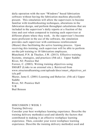 daily operation with the new “Windows” based fabrication
software without having the fabrication machine physically
present. This simulation will allow the supervisors to become
familiar with troubleshooting techniques, alterations in the
fabrication design, and perform throughput calculations that are
included in the supervisor’s daily reports at a fraction of the
time and cost when compared to training each supervisor at
different plants where they work. As the supervisor’s become
more proficient in the use of the software, the simulation
provides each supervisor with continuous reinforcement
(Mazur) thus facilitating the active learning process. Upon
receiving this training, each supervisor will be able to perform
on-the-job training to 10 fabrication employees.
Blanchard, P.N. & Thacker, J.W. (2013). Effective training:
Systems, strategies, and practices (5th ed.). Upper Saddle
River, NJ: Prentice Hal
Forrest, C. (2003). Writing training objectives using
SMART (Links to an external site.). Retrieved from
www.structuredlearning.com/uploads/docs/smart_objectives_art
icle.pdf
Mazur, Jame E. (2001) Learning and Behavior. (5th ed.) Upper
Saddle
River, NJ: Prentice Hall
V/R
Bud Benson
DISCUSSION 2 WEEK 3
Training Delivery
Consider your best workplace learning experience. Describe the
training delivery method(s) used and identify the factors that
contributed to making it an effective workplace learning
experience. Then, consider your worst workplace learning
experience. Describe the training delivery method(s) used and
 