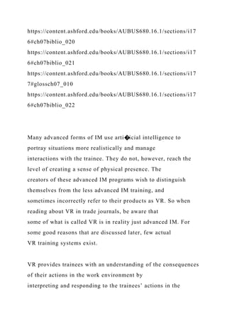 https://content.ashford.edu/books/AUBUS680.16.1/sections/i17
6#ch07biblio_020
https://content.ashford.edu/books/AUBUS680.16.1/sections/i17
6#ch07biblio_021
https://content.ashford.edu/books/AUBUS680.16.1/sections/i17
7#glossch07_010
https://content.ashford.edu/books/AUBUS680.16.1/sections/i17
6#ch07biblio_022
Many advanced forms of IM use arti�icial intelligence to
portray situations more realistically and manage
interactions with the trainee. They do not, however, reach the
level of creating a sense of physical presence. The
creators of these advanced IM programs wish to distinguish
themselves from the less advanced IM training, and
sometimes incorrectly refer to their products as VR. So when
reading about VR in trade journals, be aware that
some of what is called VR is in reality just advanced IM. For
some good reasons that are discussed later, few actual
VR training systems exist.
VR provides trainees with an understanding of the consequences
of their actions in the work environment by
interpreting and responding to the trainees’ actions in the
 