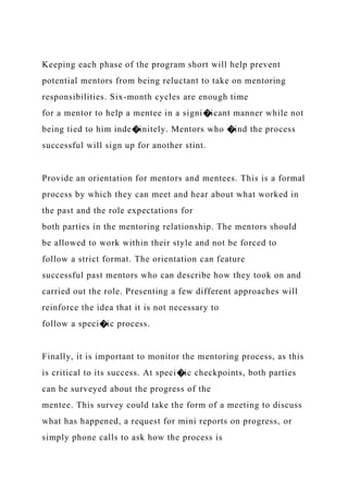 Keeping each phase of the program short will help prevent
potential mentors from being reluctant to take on mentoring
responsibilities. Six-month cycles are enough time
for a mentor to help a mentee in a signi�icant manner while not
being tied to him inde�initely. Mentors who �ind the process
successful will sign up for another stint.
Provide an orientation for mentors and mentees. This is a formal
process by which they can meet and hear about what worked in
the past and the role expectations for
both parties in the mentoring relationship. The mentors should
be allowed to work within their style and not be forced to
follow a strict format. The orientation can feature
successful past mentors who can describe how they took on and
carried out the role. Presenting a few different approaches will
reinforce the idea that it is not necessary to
follow a speci�ic process.
Finally, it is important to monitor the mentoring process, as this
is critical to its success. At speci�ic checkpoints, both parties
can be surveyed about the progress of the
mentee. This survey could take the form of a meeting to discuss
what has happened, a request for mini reports on progress, or
simply phone calls to ask how the process is
 